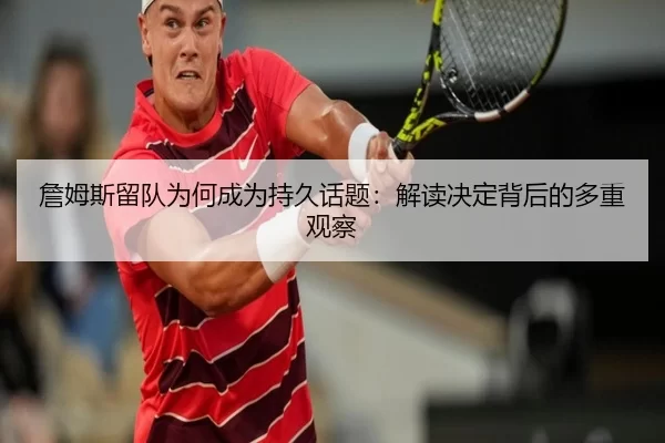 詹姆斯留队为何成为持久话题：解读决定背后的多重观察